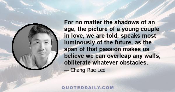 For no matter the shadows of an age, the picture of a young couple in love, we are told, speaks most luminously of the future, as the span of that passion makes us believe we can overleap any walls, obliterate whatever