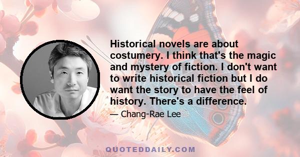 Historical novels are about costumery. I think that's the magic and mystery of fiction. I don't want to write historical fiction but I do want the story to have the feel of history. There's a difference.