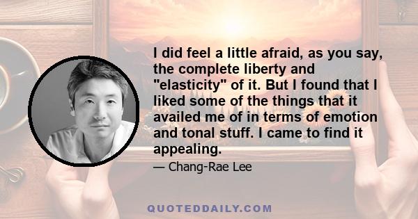 I did feel a little afraid, as you say, the complete liberty and elasticity of it. But I found that I liked some of the things that it availed me of in terms of emotion and tonal stuff. I came to find it appealing.