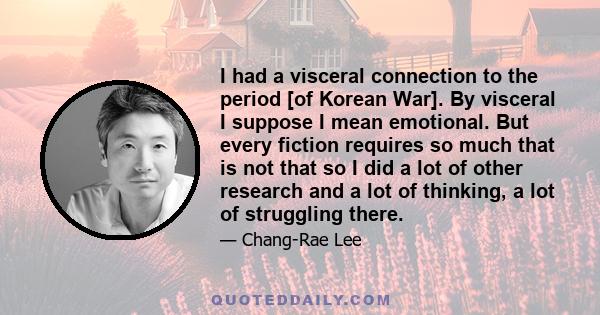 I had a visceral connection to the period [of Korean War]. By visceral I suppose I mean emotional. But every fiction requires so much that is not that so I did a lot of other research and a lot of thinking, a lot of