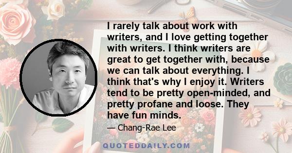 I rarely talk about work with writers, and I love getting together with writers. I think writers are great to get together with, because we can talk about everything. I think that's why I enjoy it. Writers tend to be