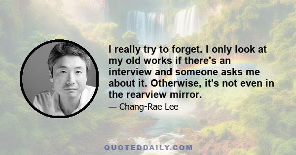 I really try to forget. I only look at my old works if there's an interview and someone asks me about it. Otherwise, it's not even in the rearview mirror.