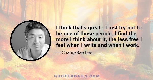 I think that's great - I just try not to be one of those people. I find the more I think about it, the less free I feel when I write and when I work.