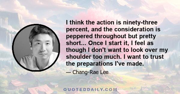 I think the action is ninety-three percent, and the consideration is peppered throughout but pretty short... Once I start it, I feel as though I don't want to look over my shoulder too much. I want to trust the