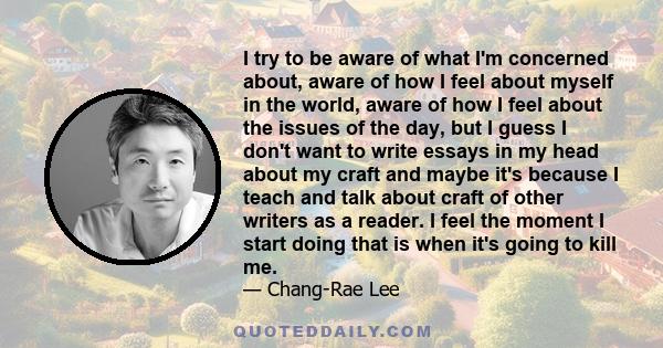 I try to be aware of what I'm concerned about, aware of how I feel about myself in the world, aware of how I feel about the issues of the day, but I guess I don't want to write essays in my head about my craft and maybe 