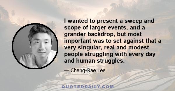 I wanted to present a sweep and scope of larger events, and a grander backdrop, but most important was to set against that a very singular, real and modest people struggling with every day and human struggles.