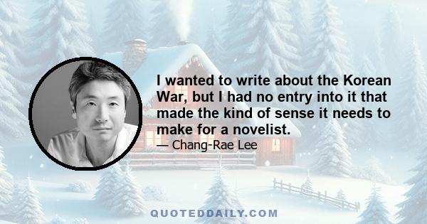 I wanted to write about the Korean War, but I had no entry into it that made the kind of sense it needs to make for a novelist.