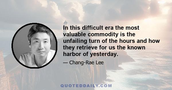 In this difficult era the most valuable commodity is the unfailing turn of the hours and how they retrieve for us the known harbor of yesterday.