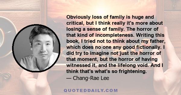 Obviously loss of family is huge and critical, but I think really it's more about losing a sense of family. The horror of that kind of incompleteness. Writing this book, I tried not to think about my father, which does