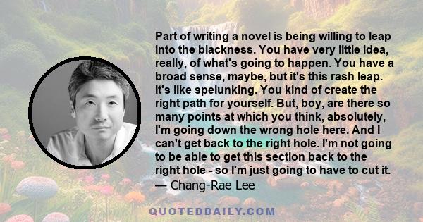 Part of writing a novel is being willing to leap into the blackness. You have very little idea, really, of what's going to happen. You have a broad sense, maybe, but it's this rash leap. It's like spelunking. You kind