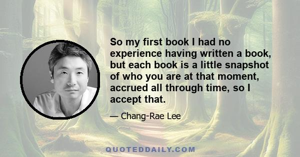 So my first book I had no experience having written a book, but each book is a little snapshot of who you are at that moment, accrued all through time, so I accept that.