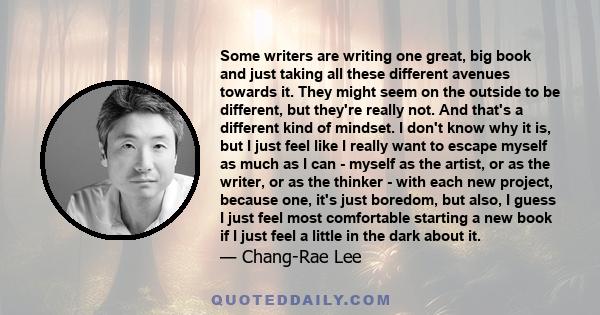 Some writers are writing one great, big book and just taking all these different avenues towards it. They might seem on the outside to be different, but they're really not. And that's a different kind of mindset. I