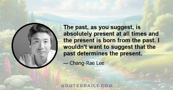 The past, as you suggest, is absolutely present at all times and the present is born from the past. I wouldn't want to suggest that the past determines the present.