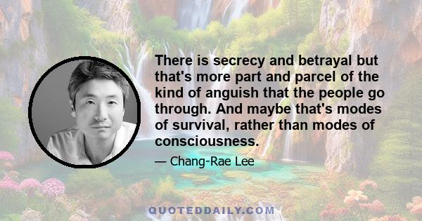 There is secrecy and betrayal but that's more part and parcel of the kind of anguish that the people go through. And maybe that's modes of survival, rather than modes of consciousness.