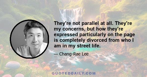 They're not parallel at all. They're my concerns, but how they're expressed particularly on the page is completely divorced from who I am in my street life.