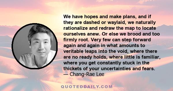 We have hopes and make plans, and if they are dashed or waylaid, we naturally rationalize and redraw the map to locate ourselves anew. Or else we brood and too firmly root. Very few can step forward again and again in