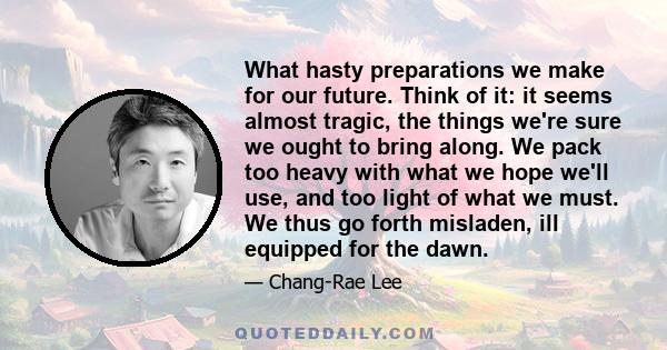 What hasty preparations we make for our future. Think of it: it seems almost tragic, the things we're sure we ought to bring along. We pack too heavy with what we hope we'll use, and too light of what we must. We thus