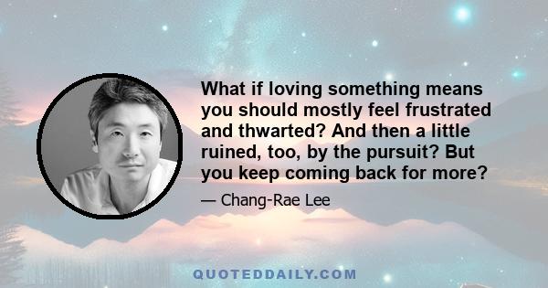 What if loving something means you should mostly feel frustrated and thwarted? And then a little ruined, too, by the pursuit? But you keep coming back for more?