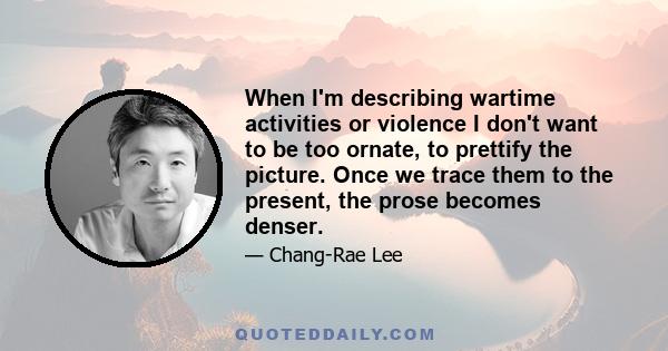 When I'm describing wartime activities or violence I don't want to be too ornate, to prettify the picture. Once we trace them to the present, the prose becomes denser.