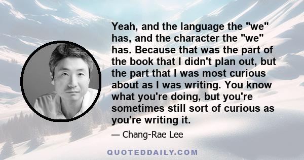 Yeah, and the language the we has, and the character the we has. Because that was the part of the book that I didn't plan out, but the part that I was most curious about as I was writing. You know what you're doing, but 