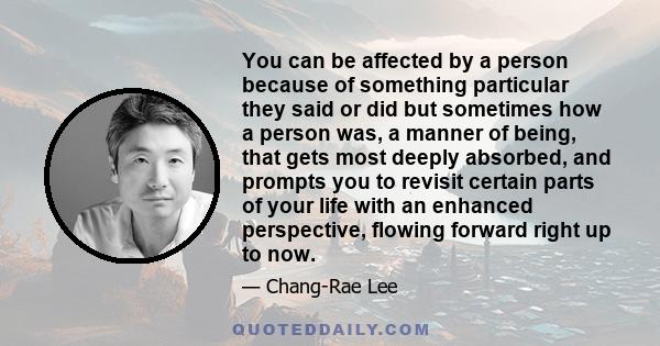 You can be affected by a person because of something particular they said or did but sometimes how a person was, a manner of being, that gets most deeply absorbed, and prompts you to revisit certain parts of your life