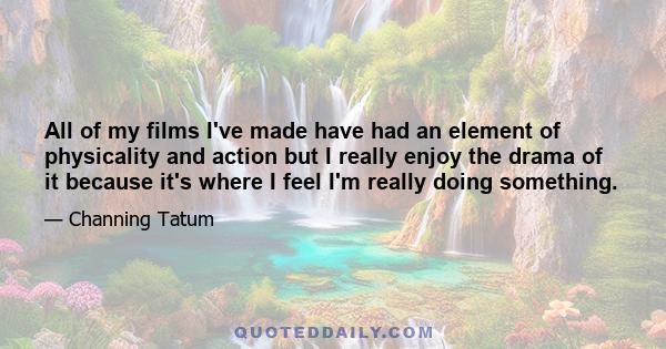 All of my films I've made have had an element of physicality and action but I really enjoy the drama of it because it's where I feel I'm really doing something.