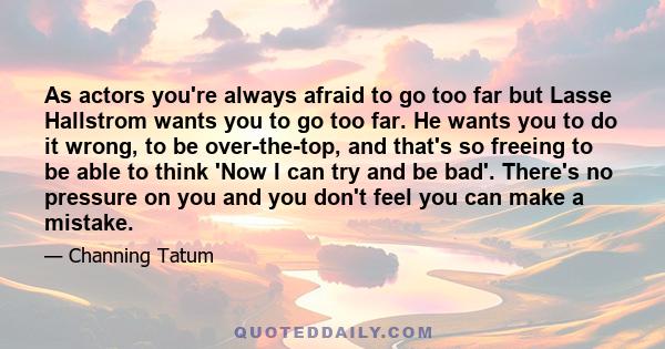 As actors you're always afraid to go too far but Lasse Hallstrom wants you to go too far. He wants you to do it wrong, to be over-the-top, and that's so freeing to be able to think 'Now I can try and be bad'. There's no 