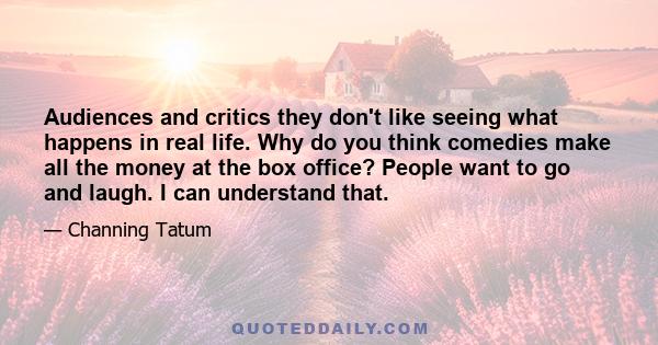 Audiences and critics they don't like seeing what happens in real life. Why do you think comedies make all the money at the box office? People want to go and laugh. I can understand that.