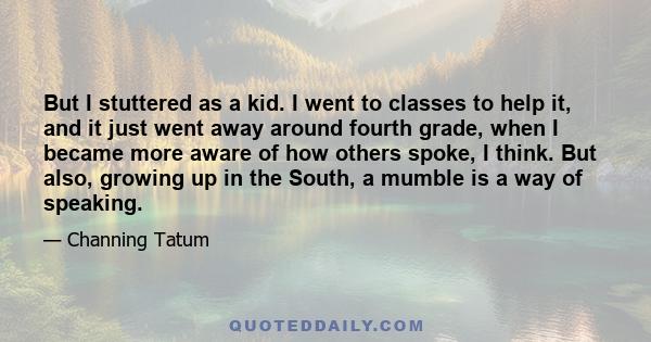 But I stuttered as a kid. I went to classes to help it, and it just went away around fourth grade, when I became more aware of how others spoke, I think. But also, growing up in the South, a mumble is a way of speaking.