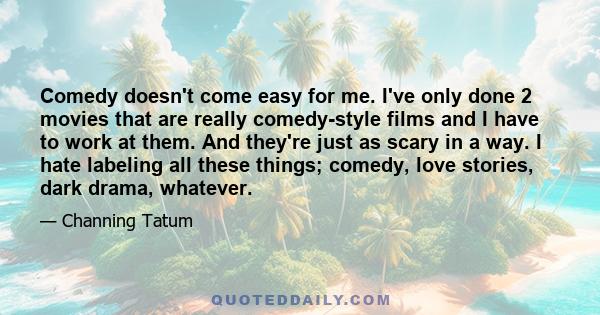 Comedy doesn't come easy for me. I've only done 2 movies that are really comedy-style films and I have to work at them. And they're just as scary in a way. I hate labeling all these things; comedy, love stories, dark