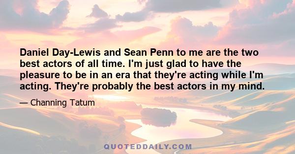 Daniel Day-Lewis and Sean Penn to me are the two best actors of all time. I'm just glad to have the pleasure to be in an era that they're acting while I'm acting. They're probably the best actors in my mind.