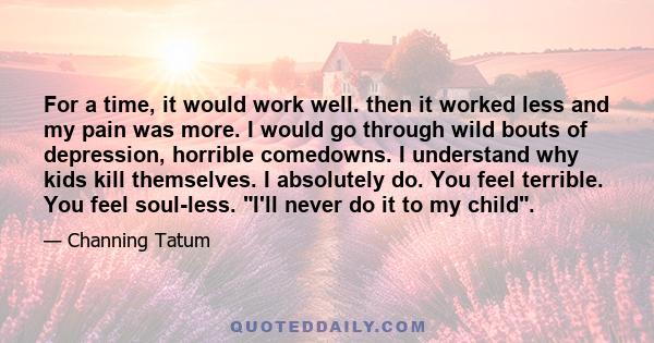 For a time, it would work well. then it worked less and my pain was more. I would go through wild bouts of depression, horrible comedowns. I understand why kids kill themselves. I absolutely do. You feel terrible. You