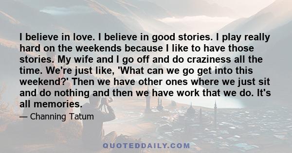 I believe in love. I believe in good stories. I play really hard on the weekends because I like to have those stories. My wife and I go off and do craziness all the time. We're just like, 'What can we go get into this