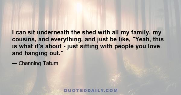 I can sit underneath the shed with all my family, my cousins, and everything, and just be like, Yeah, this is what it's about - just sitting with people you love and hanging out.