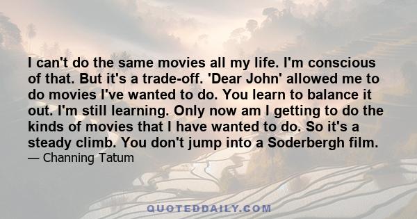 I can't do the same movies all my life. I'm conscious of that. But it's a trade-off. 'Dear John' allowed me to do movies I've wanted to do. You learn to balance it out. I'm still learning. Only now am I getting to do