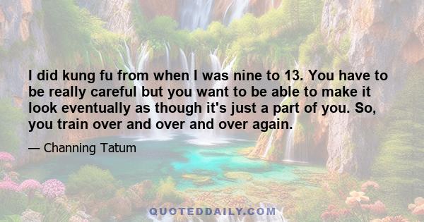 I did kung fu from when I was nine to 13. You have to be really careful but you want to be able to make it look eventually as though it's just a part of you. So, you train over and over and over again.