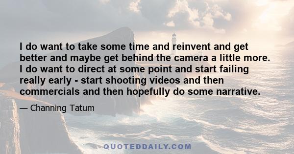 I do want to take some time and reinvent and get better and maybe get behind the camera a little more. I do want to direct at some point and start failing really early - start shooting videos and then commercials and