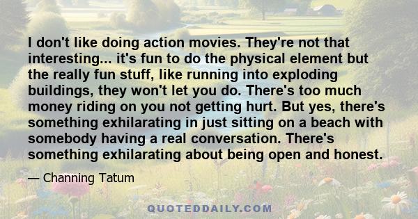 I don't like doing action movies. They're not that interesting... it's fun to do the physical element but the really fun stuff, like running into exploding buildings, they won't let you do. There's too much money riding 