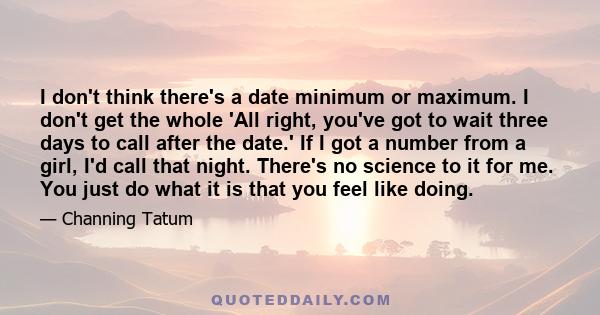 I don't think there's a date minimum or maximum. I don't get the whole 'All right, you've got to wait three days to call after the date.' If I got a number from a girl, I'd call that night. There's no science to it for