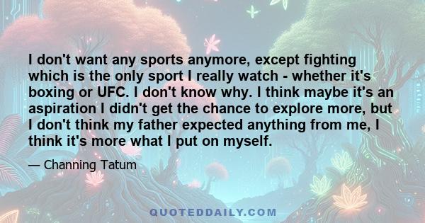 I don't want any sports anymore, except fighting which is the only sport I really watch - whether it's boxing or UFC. I don't know why. I think maybe it's an aspiration I didn't get the chance to explore more, but I