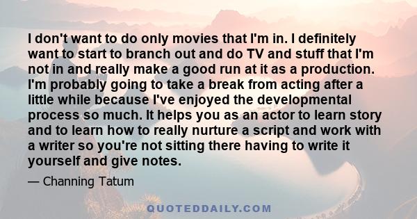 I don't want to do only movies that I'm in. I definitely want to start to branch out and do TV and stuff that I'm not in and really make a good run at it as a production. I'm probably going to take a break from acting