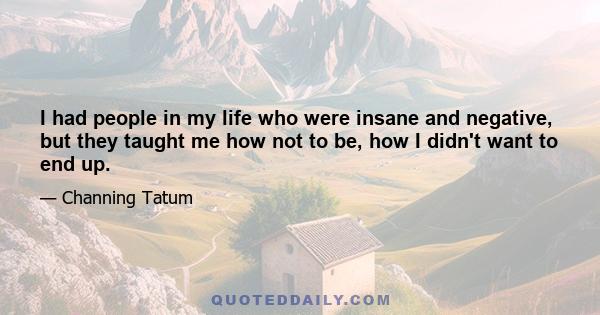 I had people in my life who were insane and negative, but they taught me how not to be, how I didn't want to end up.