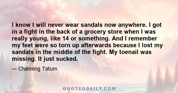 I know I will never wear sandals now anywhere. I got in a fight in the back of a grocery store when I was really young, like 14 or something. And I remember my feet were so torn up afterwards because I lost my sandals