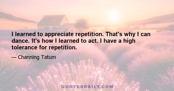 I learned to appreciate repetition. That's why I can dance. It's how I learned to act. I have a high tolerance for repetition.