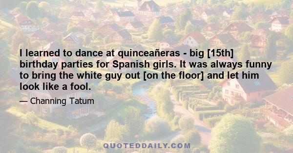 I learned to dance at quinceañeras - big [15th] birthday parties for Spanish girls. It was always funny to bring the white guy out [on the floor] and let him look like a fool.