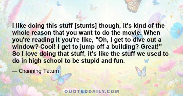 I like doing this stuff [stunts] though, it's kind of the whole reason that you want to do the movie. When you're reading it you're like, Oh, I get to dive out a window? Cool! I get to jump off a building? Great! So I