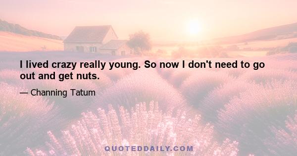 I lived crazy really young. So now I don't need to go out and get nuts.