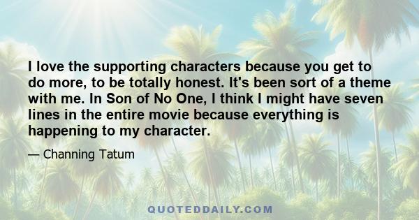 I love the supporting characters because you get to do more, to be totally honest. It's been sort of a theme with me. In Son of No One, I think I might have seven lines in the entire movie because everything is