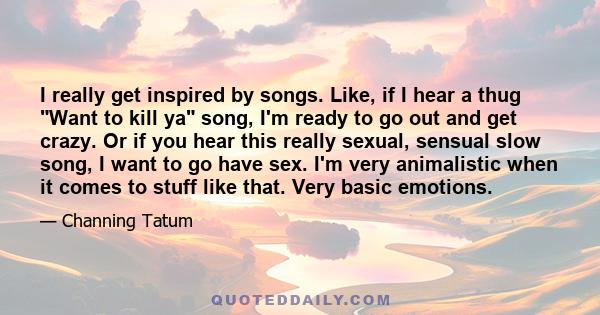 I really get inspired by songs. Like, if I hear a thug Want to kill ya song, I'm ready to go out and get crazy. Or if you hear this really sexual, sensual slow song, I want to go have sex. I'm very animalistic when it