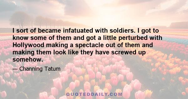 I sort of became infatuated with soldiers. I got to know some of them and got a little perturbed with Hollywood making a spectacle out of them and making them look like they have screwed up somehow.